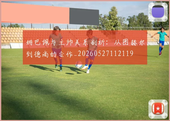 姆巴佩与主帅关系剖析:从图赫尔到德尚的合作_20260527112119