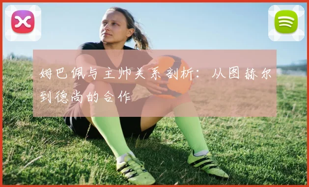 姆巴佩与主帅关系剖析:从图赫尔到德尚的合作
