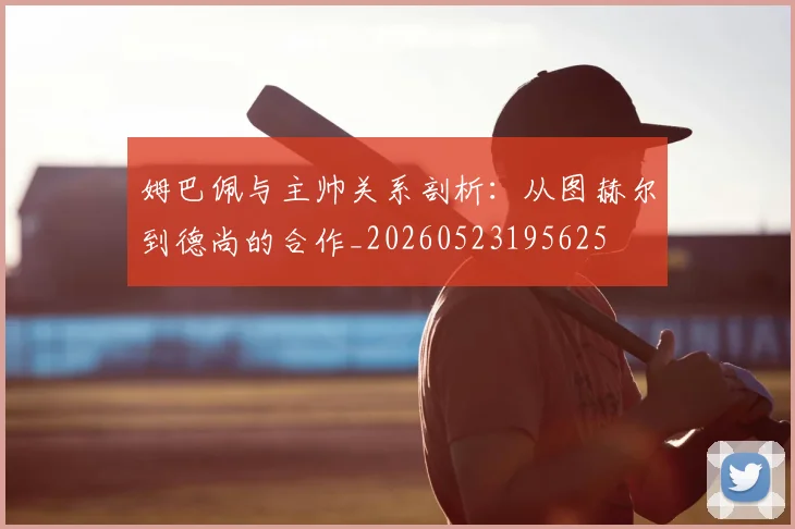 姆巴佩与主帅关系剖析:从图赫尔到德尚的合作_20260523195625