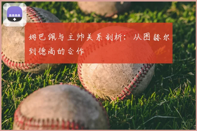 姆巴佩与主帅关系剖析:从图赫尔到德尚的合作