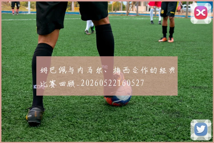姆巴佩与内马尔、梅西合作的经典比赛回顾_20260522160527