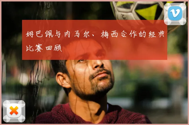 姆巴佩与内马尔、梅西合作的经典比赛回顾